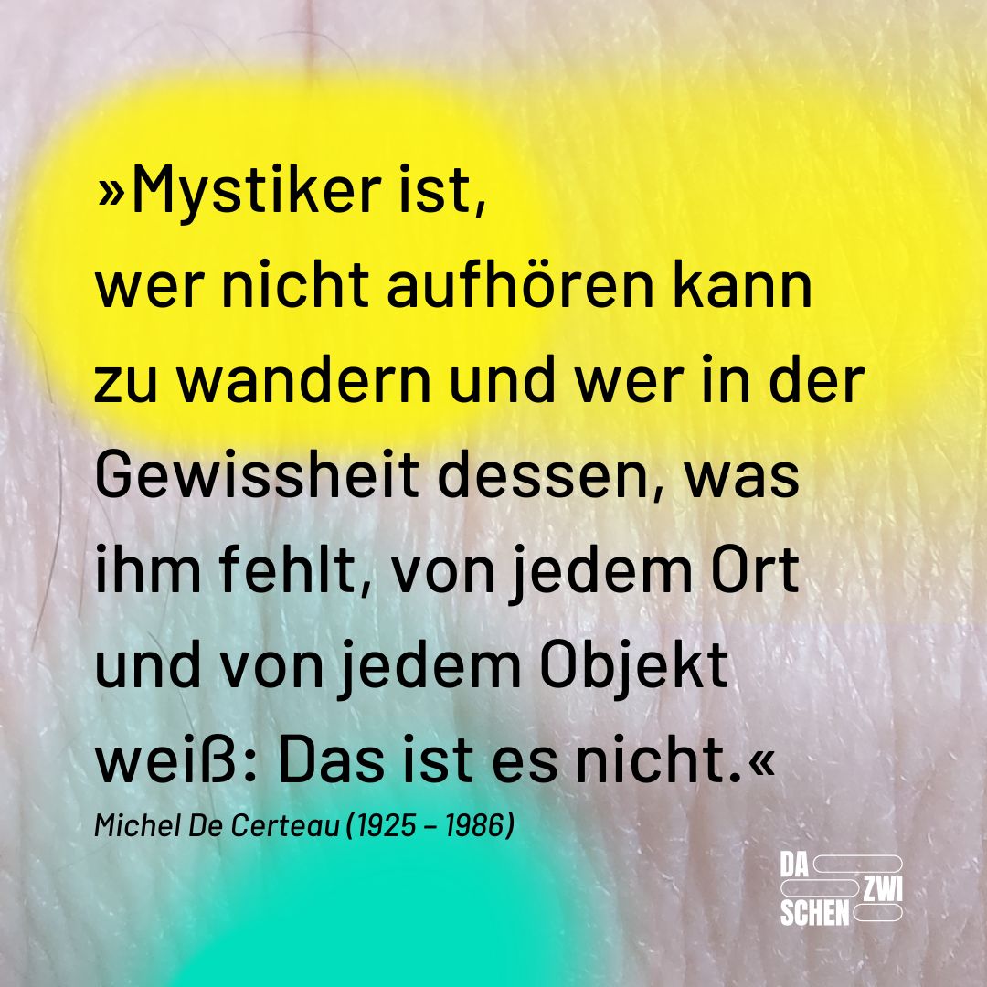 Mystiker ist, wer nicht aufhören kann zu wandern und wer in der Gewissheit dessen, was ihm fehlt, von jedem Ort und von jedem Objekt weiß: Das ist es nicht.« Michel De Certeau (1925 – 1986)